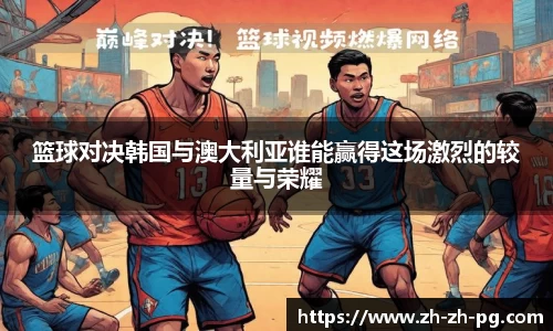 篮球对决韩国与澳大利亚谁能赢得这场激烈的较量与荣耀